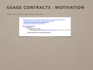 USAGE CONTRACTS : MOTIVATION 
Often you find code comments like 
! 
! 
! 
! 
! 
! 
! 
! 
! 
! 
/** 
* Deactivates the tool. This method is called whenever the user switches to another tool 
* Use this method to do some clean-up when the tool is switched. 
* Subclassers should always call super.deactivate. 
* An inactive tool should never be deactivated. 
*/ 
public void deactivate() { 
if (isActive()) { 
if (getActiveView() != null) { 
getActiveView().setCursor(new AWTCursor(java.awt.Cursor.DEFAULT_CURSOR)); 
} 
getEventDispatcher().fireToolDeactivatedEvent(); 
} 
} 
 
