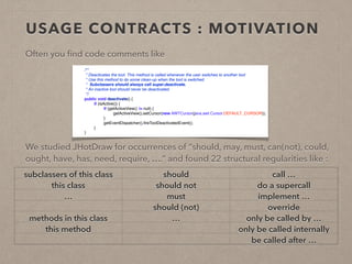 USAGE CONTRACTS : MOTIVATION 
Often you find code comments like 
! 
! 
! 
! 
We studied JHotDraw for occurrences of “should, may, must, can(not), could, 
ought, have, has, need, require, ….” and found 22 structural regularities like : 
! 
! 
! 
! 
! 
/** 
* Deactivates the tool. This method is called whenever the user switches to another tool 
* Use this method to do some clean-up when the tool is switched. 
* Subclassers should always call super.deactivate. 
* An inactive tool should never be deactivated. 
*/ 
public void deactivate() { 
if (isActive()) { 
if (getActiveView() != null) { 
getActiveView().setCursor(new AWTCursor(java.awt.Cursor.DEFAULT_CURSOR)); 
} 
getEventDispatcher().fireToolDeactivatedEvent(); 
} 
} 
subclassers of this class should call … 
this class should not do a supercall 
… must implement … 
should (not) override 
methods in this class … only be called by … 
this method only be called internally 
be called after … 
 
