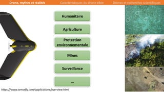 12/39
Agriculture
Mines
Surveillance
Humanitaire
Protection
environnementale
…
https://www.sensefly.com/applications/overview.html
Drone, mythes et réalités Caractéristiques du drone eBee Drones et recherches scientifiques
 