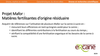 28/39
Acquérir de références sur l’utilisation de plusieurs Mafor sur la canne à sucre en :
• mesurant leurs efficiences en tant qu’engrais azoté pour la canne ;
• identifiant les différentes contributions à la fertilisation au cours du temps ;
• vérifiant la compatibilité d’une fertilisation organique et les besoins de la canne à
sucre.
Projet Mafor :
Matières fertilisantes d’origine résiduaire
Drone, mythes et réalités Caractéristiques du drone eBee Drones et recherches scientifiques
 