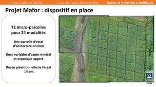 29/39
Projet Mafor : dispositif en place
72 micro-parcelles
pour 24 modalités
Une parcelle d’essai
d’un hectare environ
Dose variables d’azote minéral
et organique apport
Durée prévisionnelle de l’essai
14 ans
Drone, mythes et réalités Caractéristiques du drone eBee Drones et recherches scientifiques
 