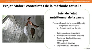30/39
Suivi de l’état
nutritionnel de la canne
Pendant le cycle de la canne (12 mois)
Diagnostic foliaire tous
les 2mois à partir de 6 mois :
• Coût analytique important
• Nécessitant de la main d’œuvre
• Protocole d’échantillonnage
contraignant
• Méthode destructive
• Dépendant du laboratoire
Projet Mafor : contraintes de la méthode actuelle
Drone, mythes et réalités Caractéristiques du drone eBee Drones et recherches scientifiques
 