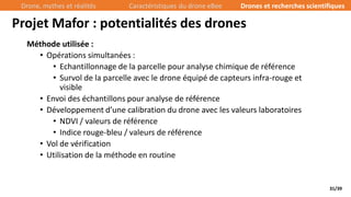 31/39
Méthode utilisée :
• Opérations simultanées :
• Echantillonnage de la parcelle pour analyse chimique de référence
• Survol de la parcelle avec le drone équipé de capteurs infra-rouge et
visible
• Envoi des échantillons pour analyse de référence
• Développement d’une calibration du drone avec les valeurs laboratoires
• NDVI / valeurs de référence
• Indice rouge-bleu / valeurs de référence
• Vol de vérification
• Utilisation de la méthode en routine
Projet Mafor : potentialités des drones
Drone, mythes et réalités Caractéristiques du drone eBee Drones et recherches scientifiques
 