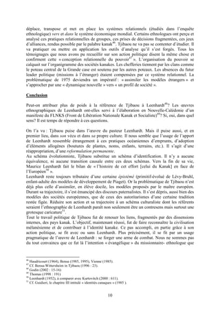 10
déplace, transpose et met en place les systèmes relationnels (étudiés dans l’enquête
ethnologique) vers et dans le système économique mondial. Certains ethnologues ont perçu et
analysé ces pratiques relationnelles de groupes, ces prises de décisions fragmentées, ces jeux
d’alliances, rendus possible par le palabre kanak46
. Tjibaou ne va pas se contenter d’étudier. Il
va pratiquer ou mettre en application les outils d’analyse qu’il s’est forgés. Tous les
témoignages que nous avons pu recueillir sur son action politique disent la même chose et
confirment cette « conception relationnelle du pouvoir47
». L’organisation du pouvoir se
calquait sur l’organigramme des sociétés kanakes. Les chefferies tiennent par les clans comme
le poteau central de la Grande case est soutenu par les autres poteaux. Les absences du futur
leader politique (missions à l’étranger) étaient compensées par ce système relationnel. La
problématique de 1975 deviendra un impératif : « assimiler les modèles étrangers » et
s’approcher par une « dynamique nouvelle » vers « un profil de société ».
Conclusion
Peut-on attribuer plus de poids à la référence de Tjibaou à Leenhardt48
? Les œuvres
ethnographiques de Leenhardt ont-elles servi à l’élaboration en Nouvelle-Calédonie d’un
manifeste du FLNKS (Front de Libération Nationale Kanak et Socialiste)49
? Si, oui, dans quel
sens? Il est temps de répondre à ces questions.
On l’a vu : Tjibaou puise dans l’œuvre du pasteur Leenhardt. Mais il puise aussi, et en
premier lieu, dans son vécu et dans sa propre culture. Il nous semble que l’usage de l’apport
de Leenhardt ressemble étrangement à ces pratiques océaniennes d’emprunts, d’adoption
d’éléments allogènes (boutures de plantes, noms, enfants, terrains, etc.). Il s’agit d’une
réappropriation, d’une reformulation permanente.
Au schéma évolutionniste, Tjibaou substitue un schéma d’identification. Il n’y a aucune
équivalence, ni aucune transition causale entre ces deux schémas. Vers la fin de sa vie,
Maurice Leenhardt fait le bilan de « l’histoire de cet effort [celui du Kanak] en face de
l’Européen50
».
Leenhardt reste toujours tributaire d’une certaine épistémé (primitif-évolué de Lévy-Bruhl,
enfant-adulte des modèles de développement de Piaget). Or la problématique de Tjibaou n’est
déjà plus celle d’assimiler, en élève docile, les modèles proposés par le maître européen.
Durant sa trajectoire, il s’est émancipé des discours paternalistes. Il s’est dépris, aussi bien des
modèles des sociétés européennes, que de ceux des autoritarismes d’une certaine tradition
restée figée. Réduire son action et sa trajectoire à un schéma culturaliste dont les référents
seraient l’ethnographie de Leenhardt paraît non seulement être un contresens mais surtout une
grotesque caricature51
.
Tout le travail politique de Tjibaou fut de renouer les liens, fragmentés par des dissensions
internes, des pays kanak. L’objectif, maintenant réussi, fut de faire reconnaître la civilisation
mélanésienne et de contribuer à l’identité kanake. Ce pas accompli, en partie grâce à son
action politique, se fit avec ou sans Leenhardt. Plus précisément, il se fit par un usage
pragmatique de l’œuvre de Leenhardt : se forger une arme de combat. Nous ne sommes pas
du tout convaincu que ce fut là l’intention « évangélique » du missionnaire- ethnologue que
46
Haudricourt (1964), Bensa (1985, 1995), Vienne (1985).
47
Cf. Bensa-Wittersheim in Tjibaou (1996 : 23).
48
Godin (2002 : 15-16)
49
Thomas (1998 : 191)
50
Leenhardt (1952), à comparer avec Kurtovitch (2000 : 611).
51
Cf. Guidieri, le chapitre III intitulé « identités canaques » (1985 ).
 