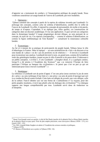 11
d’apporter un « instrument de combat » à l’émancipation politique du peuple kanak. Nous
voudrions caractériser cet usage kanak de l’œuvre de Leenhardt, par trois modalités.
1. Opératoire :
Tjibaou construit des concepts à partir de la reprise de schémas inventés par Leenhardt. Ce
polissage des concepts, comme celui de schéma d’identification, semble être le reflet de
l’œuvre de Leenhardt. En effet, il reprend les concepts de personnalité, de mythe et de parole,
de temps et d’espace. Cependant, il ne réplique pas, telles quelles, ces constructions de
catégories dans un discours académique. Il vise une application. À quoi servent ces catégories
dans la dynamique kanake? L’usage pragmatique devient éthique, au sens puissant de ce
concept, un style de vie. Ces reprises conceptuelles — comme le schéma d’identification, ou
comme la figure emblématique de Tein Kanaké52
— actualisent la renaissance culturelle
kanake.
2. Économique :
Au fur et à mesure de sa pratique de porte-parole du peuple kanak, Tjibaou laisse le rôle
d’ethnologue à d’autres. Dans la topique — au sens aristotélicien de « lieu » de discours et au
sens kanak de « place » ou de « jeu de positions ou de relations » — il renvoie à Leenhardt
pour économiser une analyse. Leenhardt devient le nom, un grand nom, comme dit la tradition
orale des généalogies kanakes, jouant un peu le rôle d’autorité et de passe-droit. S’adressant à
un public européen, « civilisé », il cite Leenhardt : « Senghor disait, il y a quelques années,
lorsqu’il a été promu à l’Académie des Sciences53
que « je remercie l’Europe de faire
participer l’Afrique au banquet des civilisations ». Je pense que c’est un peu ça qui est
intéressant pour nous à travers Leenhardt54
. »
3. Stratégique :
La référence à Leenhardt sert de point d’appui. C’est une prise (nous oserions le jeu de mots
de « prise » au sens technique d’une lutte et « une prise » au sens de point d’ancrage) qui sert
à ce combat de David contre Goliath. Cette lutte est obligée de prendre une voie oblique, celle
de la culture. Faut-il rabattre ceci sur une forme de « culturalisme »? Le recours, pour des
petits peuples insulaires, n’est-il pas plutôt celui du dialogue des civilisations55
? Le dialogue
suppose une langue compréhensible par tous. Leenhardt servit donc de traducteur ou
d’interprète.
52
Bumè Tein Kanaké serait un ancêtre, à côté de Dui Daulo (ancêtre de la phratrie Dwi) et Bwae Béalo (ancêtre
de la phratrie Bwai) en pays paicî. Pour de plus amples précisions, nous renvoyons à Bensa (1995b : 131), et à
Guiart (1992 : 152).
53
En 1969, Léopold Sédar Senghor est admis à l’Académie des sciences morales et politiques.
54
Tjibaou (1978).
55
Cf. Bensa et Wittersheim sur ce point, in Tjibaou (1996 : 24).
 