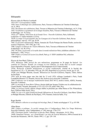 12
Bibliographie
Œuvres citées de Maurice Leenhardt
1915-1917. Correspondance inédite.
1930. Notes d’ethnologie néo-calédonienne, Paris, Travaux et Mémoires de l’Institut d’ethnologie,
vol. 8, 340 p.
1932. Documents néo-calédoniens, Paris, Travaux et Mémoires de l’Institut d’ethnologie, vol. 9, 514p.
1935. Vocabulaire et grammaire de la langue houaïlou, Paris, Travaux et Mémoires de l’Institut
d’ethnologie, vol. 10, 414 p.
1937a. (2eme
édition, 1952) Gens de la Grande Terre : Nouvelle-Calédonie, Paris, Gallimard,
(collection « L’espèce humaine ») 214 p.
1937b. Le temps et la personnalité chez les Canaques de la Nouvelle-Calédonie, Paris, Revue
philosophique, sept-oct. 1937, pp. 43-58.
1942. La personne mélanésienne, Melun, Annuaire de l’École Pratique des Hautes Études, section des
sciences religieuses, 1941-1942, pp. 5-36.
1946. Langues et dialectes de l’Austro-Mélanésie, Paris, Travaux et Mémoires de l’Institut
d’ethnologie, vol. 46, 676 p.
1947. Do kamo, la personne et le mythe dans le monde mélanésien Paris, (réédition collection « Tel
Gallimard », 1985, 314 p.)
1949. Préface à Carnets de Lucien Lévy-Bruhl, Paris, p. I- XXIV (réédition Puf, collection
« Quadrige »)
Œuvres de Jean-Marie Tjibaou
1975. Melanesia 2000, festival des arts mélanésiens, programme en 36 pages du festival : Les
symboles de l’histoire. Kanaké, jeu scénique en trois tableaux, Le mythe dans la société canaque
(texte disponible à Nouméa, Agence pour le Développement de la Culture Kanak)
1976a. Recherche d’identité mélanésienne et société traditionnelle, Journal de la Société des
Océanistes (n° 53, t. 32, décembre 1976, pp. 281-292). Reproduit in La présence kanak, pp. 61- 85.
1976b. avec Philippe Missotte, Kanaké, Mélanésien de Nouvelle-Calédonie, Papeete, Tahiti, Édition
du Pacifique.
1978. texte de treize pages sans titre daté du 13 avril 1978, colloque Leenhardt à Paris, Fonds
Cortadellas-Bourret-17J, Nouméa, Service des Archives de la Nouvelle- Calédonie.
1984. Conférence sur la musique traditionnelle kanak, DAT 89-12, archive sonore, ADCK, Nouméa,
Nouvelle- Calédonie.
1989. Le message de Jean-Marie Tjibaou, dossier établi par Jacques Violette avec la collaboration de
Claude Huedro, Nouméa, Bwenando, n°121-122-123-124, juillet 1989, 58 p.
1996a. La présence kanak, édition critique établie et présentée par Alban Bensa et Éric Wittersheim,
Paris, Éditions Odile Jacob, 326 p.
1996b. La case et le sapin [extrait de Kanaké Mélanésien de Nouvelle-Calédonie, Jean-Marie Tjibaou
et Philippe Missotte, Éditions du Pacifique], 1978, Nouméa, Grain de Sable, 55 p.
Roger Bastide
1970. Mémoire collective et sociologie du bricolage, Paris, L’Année sociologique n° 21, p. 65-108.
Alban Bensa
1985. Culture et politique : la société canaque face à l’indépendance, Paris, Les Temps Modernes,
Nouvelle-Calédonie : pour l’indépendance, n° 364, mars pp. 1726-1737.
1995. Chroniques kanak, l’ethnologie en marche, Paris, Ethnies - documents, 18-19, 350 p.
1995b. Emmanuel Naouna : un « grand Kanak » au cœur du Festival Mélanésia 2000 in Journal de la
Société des Océanistes, 100-101, Année 1995, 1- 2, pp. 129- 130.
 