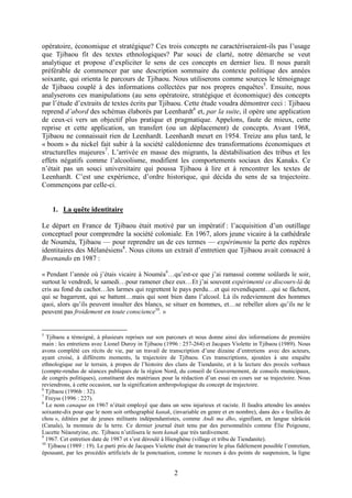 2
opératoire, économique et stratégique? Ces trois concepts ne caractériseraient-ils pas l’usage
que Tjibaou fit des textes ethnologiques? Par souci de clarté, notre démarche se veut
analytique et propose d’expliciter le sens de ces concepts en dernier lieu. Il nous paraît
préférable de commencer par une description sommaire du contexte politique des années
soixante, qui orienta le parcours de Tjibaou. Nous utiliserons comme sources le témoignage
de Tjibaou couplé à des informations collectées par nos propres enquêtes5
. Ensuite, nous
analyserons ces manipulations (au sens opératoire, stratégique et économique) des concepts
par l’étude d’extraits de textes écrits par Tjibaou. Cette étude voudra démontrer ceci : Tjibaou
reprend d’abord des schémas élaborés par Leenhardt6
et, par la suite, il opère une application
de ceux-ci vers un objectif plus pratique et pragmatique. Appelons, faute de mieux, cette
reprise et cette application, un transfert (ou un déplacement) de concepts. Avant 1968,
Tjibaou ne connaissait rien de Leenhardt. Leenhardt meurt en 1954. Treize ans plus tard, le
« boom » du nickel fait subir à la société calédonienne des transformations économiques et
structurelles majeures7
. L’arrivée en masse des migrants, la déstabilisation des tribus et les
effets négatifs comme l’alcoolisme, modifient les comportements sociaux des Kanaks. Ce
n’était pas un souci universitaire qui poussa Tjibaou à lire et à rencontrer les textes de
Leenhardt. C’est une expérience, d’ordre historique, qui décida du sens de sa trajectoire.
Commençons par celle-ci.
1. La quête identitaire
Le départ en France de Tjibaou était motivé par un impératif : l’acquisition d’un outillage
conceptuel pour comprendre la société coloniale. En 1967, alors jeune vicaire à la cathédrale
de Nouméa, Tjibaou — pour reprendre un de ces termes — expérimente la perte des repères
identitaires des Mélanésiens8
. Nous citons un extrait d’entretien que Tjibaou avait consacré à
Bwenando en 1987 :
« Pendant l’année où j’étais vicaire à Nouméa9
…qu’est-ce que j’ai ramassé comme soûlards le soir,
surtout le vendredi, le samedi…pour ramener chez eux…Et j’ai souvent expérimenté ce discours-là de
cris au fond du cachot…les larmes qui regrettent le pays perdu…et qui revendiquent…qui se fâchent,
qui se bagarrent, qui se battent…mais qui sont bien dans l’alcool. Là ils redeviennent des hommes
quoi, alors qu’ils peuvent insulter des blancs, se situer en hommes, et…se rebeller alors qu’ils ne le
peuvent pas froidement en toute conscience10
. »
5
Tjibaou a témoigné, à plusieurs reprises sur son parcours et nous donne ainsi des informations de première
main : les entretiens avec Lionel Duroy in Tjibaou (1996 : 257-264) et Jacques Violette in Tjibaou (1989). Nous
avons complété ces récits de vie, par un travail de transcription d’une dizaine d’entretiens avec des acteurs,
ayant croisé, à différents moments, la trajectoire de Tjibaou. Ces transcriptions, ajoutées à une enquête
ethnologique sur le terrain, à propos de l’histoire des clans de Tiendanite, et à la lecture des procès verbaux
(compte-rendus de séances publiques de la région Nord, du conseil de Gouvernement, de conseils municipaux,
de congrès politiques), constituent des matériaux pour la rédaction d’un essai en cours sur sa trajectoire. Nous
reviendrons, à cette occasion, sur la signification anthropologique du concept de trajectoire.
6
Tjibaou (1996b : 32).
7
Freyss (1996 : 227).
8
Le nom canaque en 1967 n’était employé que dans un sens injurieux et raciste. Il faudra attendre les années
soixante-dix pour que le nom soit orthographié kanak, (invariable en genre et en nombre), dans des « feuilles de
chou », éditées par de jeunes militants indépendantistes, comme Andi ma dho, signifiant, en langue xârâcùù
(Canala), la monnaie de la terre. Ce dernier journal était tenu par des personnalités comme Élie Poigoune,
Lucette Néaoutyine, etc. Tjibaou n’utilisera le nom kanak que très tardivement.
9
1967. Cet entretien date de 1987 et s’est déroulé à Hienghène (village et tribu de Tiendanite).
10
Tjibaou (1989 : 19). Le parti pris de Jacques Violette était de transcrire le plus fidèlement possible l’entretien,
épousant, par les procédés artificiels de la ponctuation, comme le recours à des points de suspension, la ligne
 