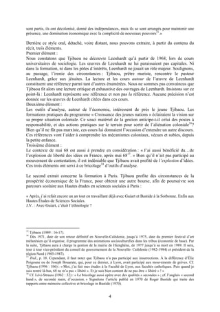 4
sont partis, ils ont décolonisé, donné des indépendances, mais ils se sont arrangés pour maintenir une
présence, une domination économique avec la complicité de nouveaux pouvoirs15
.»
Derrière ce style oral, détaché, voire distant, nous pouvons extraire, à partir du contenu du
récit, trois éléments.
Premier élément :
Nous constatons que Tjibaou ne découvre Leenhardt qu’à partir de 1968, lors de cours
universitaires de sociologie. Les œuvres de Leenhardt ne lui paraissaient pas capitales. Ni
dans la formation, ni dans les pôles d’intérêts, Leenhardt ne jouait un rôle majeur. Soulignons,
au passage, l’ironie des circonstances : Tjibaou, prêtre mariste, rencontre le pasteur
Leenhardt, grâce aux jésuites. La lecture et les cours autour de l’œuvre de Leenhardt
constituent une référence parmi tant d’autres énumérées. Nous ne sommes pas convaincus que
Tjibaou fit alors une lecture critique et exhaustive des ouvrages de Leenhardt. Insistons sur ce
point-là : Leenhardt représente une référence et non pas la référence. Aucune précision n’est
donnée sur les œuvres de Leenhardt citées dans ces cours.
Deuxième élément :
Les outils d’analyse, autour de l’économie, intéressent de près le jeune Tjibaou. Les
formations pratiques du programme « Croissance des jeunes nations » éclairaient la vision sur
sa propre situation coloniale. Ce souci matériel de la gestion anticipe-t-il celui des postes à
responsabilité, et des actions pratiques sur le terrain pour sortir de l’aliénation coloniale16
?
Bien qu’il ne fût pas marxiste, ces cours lui donnaient l’occasion d’entendre un autre discours.
Ces références vont l’aider à comprendre les mécanismes coloniaux, vécues et subies, depuis
la petite enfance.
Troisième élément :
Le contexte de mai 68 est aussi à prendre en considération : « J’ai aussi bénéficié du…de
l’explosion de liberté des idées en France, après mai 6817
. » Bien qu’il n’ait pas participé au
mouvement de contestation, il est indéniable que Tjibaou avait profité de l’explosion d’idées.
Ces trois éléments ont servi à ce bricolage18
d’outils d’analyse.
Le second extrait concerne la formation à Paris. Tjibaou profite des circonstances de la
prospérité économique de la France, pour obtenir une autre bourse, afin de poursuivre son
parcours scolaire aux Hautes études en sciences sociales à Paris :
« Après, j’ai refait encore un an tout en travaillant déjà avec Guiart et Bastide à la Sorbonne. Enfin aux
Hautes Études de Sciences Sociales.
J.V. : Avec Guiart, c’était l’ethnologie ?
15
Tjibaou (1989 : 16-17).
16
Dès 1971, date de son retour définitif en Nouvelle-Calédonie, jusqu’à 1975, date du premier festival d’art
mélanésien qu’il organise, il programme des animations socioculturelles dans les tribus (économie de base). Par
la suite, Tjibaou aura à charge la gestion de la mairie de Hienghène, de 1977 jusqu’à sa mort en 1989. Il sera,
tour à tour vice-président du conseil de gouvernement de la Nouvelle- Calédonie (1982-1984) et président de la
région Nord (1985-1987).
17
Ibid., p. 18. Cependant, il faut noter que Tjibaou n’a pas participé aux insurrections. À la différence d’Élie
Poigoune ou de Joseph Bouarate, qui, pour ce dernier, à Lyon, avait participé aux mouvements de grèves. Cf.
Tjibaou (1996 : 106) : « Moi, j’ai fait mes études à la Faculté de Lyon, aux facultés catholiques. Puis quand je
suis rentré là-bas, 68 ne m’a pas « libéré ». Et je suis bien content de ne pas être « libéré » ! »
18
Cf. Lévi-Strauss (1962 : 32) : « Le bricolage aussi opère avec des qualités « secondes » ; cf. l’anglais « second
hand », de seconde main, d’occasion. » Signalons l’article publié en 1970 de Roger Bastide qui traite des
rapports entre mémoire collective et bricolage in Bastide (1970).
 