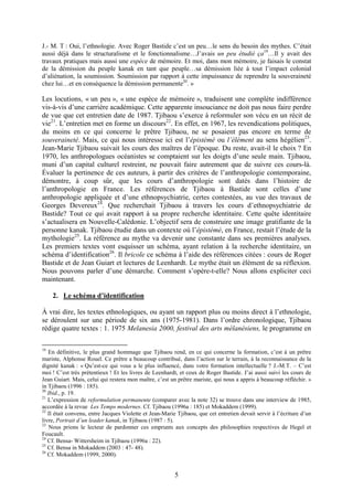 5
J.- M. T : Oui, l’ethnologie. Avec Roger Bastide c’est un peu…le sens du besoin des mythes. C’était
aussi déjà dans le structuralisme et le fonctionnalisme…J’avais un peu étudié ça19
…Il y avait des
travaux pratiques mais aussi une espèce de mémoire. Et moi, dans mon mémoire, je faisais le constat
de la démission du peuple kanak en tant que peuple…sa démission liée à tout l’impact colonial
d’aliénation, la soumission. Soumission par rapport à cette impuissance de reprendre la souveraineté
chez lui…et en conséquence la démission permanente20
. »
Les locutions, « un peu », « une espèce de mémoire », traduisent une complète indifférence
vis-à-vis d’une carrière académique. Cette apparente insouciance ne doit pas nous faire perdre
de vue que cet entretien date de 1987. Tjibaou s’exerce à reformuler son vécu en un récit de
vie21
. L’entretien met en forme un discours22
. En effet, en 1967, les revendications politiques,
du moins en ce qui concerne le prêtre Tjibaou, ne se posaient pas encore en terme de
souveraineté. Mais, ce qui nous intéresse ici est l’épistémé ou l’élément au sens hégélien23
.
Jean-Marie Tjibaou suivait les cours des maîtres de l’époque. Du reste, avait-il le choix ? En
1970, les anthropologues océanistes se comptaient sur les doigts d’une seule main. Tjibaou,
muni d’un capital culturel restreint, ne pouvait faire autrement que de suivre ces cours-là.
Évaluer la pertinence de ces auteurs, à partir des critères de l’anthropologie contemporaine,
démontre, à coup sûr, que les cours d’anthropologie sont datés dans l’histoire de
l’anthropologie en France. Les références de Tjibaou à Bastide sont celles d’une
anthropologie appliquée et d’une ethnopsychiatrie, certes contestées, au vue des travaux de
Georges Devereux24
. Que recherchait Tjibaou à travers les cours d’ethnopsychiatrie de
Bastide? Tout ce qui avait rapport à sa propre recherche identitaire. Cette quête identitaire
s’actualisera en Nouvelle-Calédonie. L’objectif sera de construire une image gratifiante de la
personne kanak. Tjibaou étudie dans un contexte où l’épistémé, en France, restait l’étude de la
mythologie25
. La référence au mythe va devenir une constante dans ses premières analyses.
Les premiers textes vont esquisser un schéma, ayant relation à la recherche identitaire, un
schéma d’identification26
. Il bricole ce schéma à l’aide des références citées : cours de Roger
Bastide et de Jean Guiart et lectures de Leenhardt. Le mythe était un élément de sa réflexion.
Nous pouvons parler d’une démarche. Comment s’opère-t-elle? Nous allons expliciter ceci
maintenant.
2. Le schéma d’identification
À vrai dire, les textes ethnologiques, ou ayant un rapport plus ou moins direct à l’ethnologie,
se déroulent sur une période de six ans (1975-1981). Dans l’ordre chronologique, Tjibaou
rédige quatre textes : 1. 1975 Melanesia 2000, festival des arts mélanésiens, le programme en
19
En définitive, le plus grand hommage que Tjibaou rend, en ce qui concerne la formation, c’est à un prêtre
mariste, Alphonse Rouel. Ce prêtre a beaucoup contribué, dans l’action sur le terrain, à la reconnaissance de la
dignité kanak : « Qu’est-ce qui vous a le plus influencé, dans votre formation intellectuelle ? J.-M.T. – C’est
moi ! C’est très prétentieux ! Et les livres de Leenhardt, et ceux de Roger Bastide. J’ai aussi suivi les cours de
Jean Guiart. Mais, celui qui restera mon maître, c’est un prêtre mariste, qui nous a appris à beaucoup réfléchir. »
in Tjibaou (1996 : 185).
20
Ibid., p. 19.
21
L’expression de reformulation permanente (comparer avec la note 32) se trouve dans une interview de 1985,
accordée à la revue Les Temps modernes. Cf. Tjibaou (1996a : 185) et Mokaddem (1999).
22
Il était convenu, entre Jacques Violette et Jean-Marie Tjibaou, que cet entretien devait servir à l’écriture d’un
livre, Portrait d’un leader kanak, in Tjibaou (1987 : 5).
23
Nous prions le lecteur de pardonner ces emprunts aux concepts des philosophies respectives de Hegel et
Foucault.
24
Cf. Bensa- Wittersheim in Tjibaou (1996a : 22).
25
Cf. Bensa in Mokaddem (2003 : 47- 48).
26
Cf. Mokaddem (1999, 2000).
 
