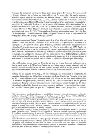 6
36 pages du festival où se trouvent deux textes assez courts de Tjibaou, Les symboles de
l’histoire. Kanaké, jeu scénique en trois tableaux et Le mythe dans la société canaque,
probable reprise partielle du mémoire des Hautes études. 2. 1976, Recherche d’identité
mélanésienne et société traditionnelle. 3. 1978, Kanaké, Mélanésien de Nouvelle-Calédonie,
en collaboration avec Philippe Missotte. 4. une transcription d’une conférence, prononcée le 4
mars 1981 à l’Université de Genève, sur le thème « Mélanésiens d’hier et d’aujourd’hui »,
publiée dans la revue « Esprit » n° 57 de 1981. Certains entretiens ultérieurs, accordés à Jean-
François Dupon et Alain Plagne27
, touchent indirectement au domaine anthropologique. Il
semblerait qu’à partir de 1981, Tjibaou délaisse l’écriture ethnologique pour s’investir dans
l’action politique. Les événements de 1984-1988 vont l’amener à avoir la responsabilité de
porte-parole du FLNKS et à agir plutôt qu’à écrire28
.
Le concept majeur que forgea Tjibaou fut celui de schéma d’identification. Qu’entend-il par
schéma? Dans son discours, « schéma » est équivalent à « dynamique », « chemin » et
« conquête »29
. Ce combat est une quête d’identité, doublée d’une volonté de reconnaissance
culturelle. Cette quête passe par une enquête. En effet, le texte rédigé en 1975, Recherche
d’identité mélanésienne et société traditionnelle, est une enquête ethnographique dont le souci
est de retracer l’inventaire des éléments du patrimoine culturel mélanésien (les rites et gestes
coutumiers, qui scandent les échanges entre les clans dans la vallée de Hienghène). L’objectif
est de collecter les éléments de la société traditionnelle devant servir à la construction de la
personnalité et de la société à venir. Dès le départ, la recherche cible avec précision l’objet :
« La problématique choisie exige une démarche qui tisse son origine du monde mélanésien. Je ne
cherche pas à savoir si le Mélanésien s’adapte ou ne s’adapte pas au monde industriel, mais s’il
assimile les modèles culturels qui lui sont étrangers et quel profil de société nouvelle il laisse
apparaître dans sa morale tâtonnant vers une cohérence et une dynamique nouvelles30
».
Tjibaou ne fait aucune psychologie, fût-elle culturelle, qui consisterait à comprendre les
capacités d’adaptation du Mélanésien au système moderne. L’enjeu de l’enquête ne se situe
pas là. L’implication du travail ethnographique doit déboucher sur une application sociale.
Les modèles européens (école, industrie, marché, etc.) sont-ils assimilables par les groupes
autochtones de telle sorte que ceux-ci puissent construire une société fondée sur des bases
culturelles kanakes? Ou, formulé autrement, comment les Kanaks peuvent-ils se réapproprier
des modèles conçus pour et par les Européens? Dans cette perspective, le schéma
27
Cf. L’entretien avec Jean-François Dupon, en mars 1984, La renaissance culturelle mélanésienne en Nouvelle-
Calédonie, Ethnies (nos
8-9-10, « Renaissance du Pacifique », pp. 76-80) in Tjibaou (1996a : 151-160) et
l’entretien avec Alain Plagne, le 6 mai 1985 à Paris in Tjibaou (1996a : 191-207).
28
Lorsque nous rédigions cet article, Ismet Kurtovitch, directeur des Archives de la Nouvelle-Calédonie, nous
remit une copie d’un discours de Tjibaou à Paris, datant du 13 avril 1978. Ce texte de treize pages est une
transcription et une prise de note, côté ANC Fonds Cortadellas-Bourret-17j. Il est précieux puisqu’il précise la
position de Tjibaou vis-à-vis de l’œuvre de Leenhardt. Ce texte est un discours prononcé à Paris, lors du
centième anniversaire de la naissance de Maurice Leenhardt.
29
Tjibaou (1996a: 61-62) : « facteurs dynamisants », « dynamisme authentiquement kanak », « vers quelle
société s’achemine-t-on ». Tjibaou (1978) : « L’ensemble de l’œuvre de Leenhardt correspond à un instrument
de travail pour nous un instrument de la conquête d’humanité en ce sens que notre combat actuel, c’est le combat
pour la reconnaissance, faire admettre que nous sommes des hommes à part entière, reconnaissance de notre
culture. »
30
Paul Néaoutyine, ancien directeur de cabinet politique de Tjibaou, actuel président de la Province Nord,
reprend ce concept de dynamique : « Elle (la gestion d’une collectivité pluriculturelle) est ensuite un défi que
l’on projette avec l’ambition de faire muer ces entités qui coexistent, dans une espèce de mouvement
transcendant les particularismes autour d’une dynamique collective de sentiments d’appartenance à un territoire,
la Province Nord, la Nouvelle-Calédonie. » in de Deckker-Faberon (2003 : 478).
 