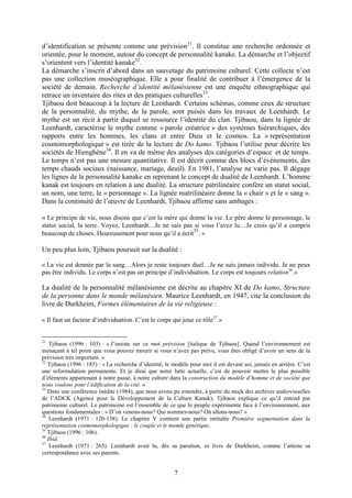 7
d’identification se présente comme une prévision31
. Il constitue une recherche ordonnée et
orientée, pour le moment, autour du concept de personnalité kanake. La démarche et l’objectif
s’orientent vers l’identité kanake32
.
La démarche s’inscrit d’abord dans un sauvetage du patrimoine culturel. Cette collecte n’est
pas une collection muséographique. Elle a pour finalité de contribuer à l’émergence de la
société de demain. Recherche d’identité mélanésienne est une enquête ethnographique qui
retrace un inventaire des rites et des pratiques culturelles33
.
Tjibaou doit beaucoup à la lecture de Leenhardt. Certains schémas, comme ceux de structure
de la personnalité, du mythe, de la parole, sont puisés dans les travaux de Leenhardt. Le
mythe est un récit à partir duquel se ressource l’identité du clan. Tjibaou, dans la lignée de
Leenhardt, caractérise le mythe comme « parole créatrice » des systèmes hiérarchiques, des
rapports entre les hommes, les clans et entre Dieu et le cosmos. La « représentation
cosmomorphologique » est tirée de la lecture de Do kamo. Tjibaou l’utilise pour décrire les
sociétés de Hienghène34
. Il en va de même des analyses des catégories d’espace et de temps.
Le temps n’est pas une mesure quantitative. Il est décrit comme des blocs d’événements, des
temps chauds sociaux (naissance, mariage, deuil). En 1981, l’analyse ne varie pas. Il dégage
les lignes de la personnalité kanake en reprenant le concept de dualité de Leenhardt. L’homme
kanak est toujours en relation à une dualité. La structure patrilinéaire confère un statut social,
un nom, une terre, le « personnage ». La lignée matrilinéaire donne la « chair » et le « sang ».
Dans la continuité de l’œuvre de Leenhardt, Tjibaou affirme sans ambages :
« Le principe de vie, nous disons que c’est la mère qui donne la vie. Le père donne le personnage, le
statut social, la terre. Voyez, Leenhardt…Je ne sais pas si vous l’avez lu…Je crois qu’il a compris
beaucoup de choses. Heureusement pour nous qu’il a écrit
35
. »
Un peu plus loin, Tjibaou poursuit sur la dualité :
« La vie est donnée par le sang…Alors je reste toujours duel…Je ne suis jamais individu. Je ne peux
pas être individu. Le corps n’est pas un principe d’individuation. Le corps est toujours relation36
.»
La dualité de la personnalité mélanésienne est décrite au chapitre XI de Do kamo, Structure
de la personne dans le monde mélanésien. Maurice Leenhardt, en 1947, cite la conclusion du
livre de Durkheim, Formes élémentaires de la vie religieuse :
« Il faut un facteur d’individuation. C’est le corps qui joue ce rôle37
.»
31
Tjibaou (1996 : 103) : « J’insiste sur ce mot prévision [italique de Tjibaou]. Quand l’environnement est
menaçant à tel point que vous pouvez mourir si vous n’avez pas prévu, vous êtes obligé d’avoir un sens de la
prévision très important. »
32
Tjibaou (1996 : 185) : « La recherche d’identité, le modèle pour moi il est devant soi, jamais en arrière. C’est
une reformulation permanente. Et je dirai que notre lutte actuelle, c’est de pouvoir mettre le plus possible
d’éléments appartenant à notre passé, à notre culture dans la construction du modèle d’homme et de société que
nous voulons pour l’édification de la cité. »
33
Dans une conférence inédite (1984), que nous avons pu entendre, à partir du stock des archives audiovisuelles
de l’ADCK (Agence pour le Développement de la Culture Kanak), Tjibaou explique ce qu’il entend par
patrimoine culturel. Le patrimoine est l’ensemble de ce que le peuple expérimente face à l’environnement, aux
questions fondamentales : « D’où venons-nous? Qui sommes-nous? Où allons-nous? »
34
Leenhardt (1971 : 120-138). Le chapitre V contient une partie intitulée Première segmentation dans la
représentation cosmomorphologique : le couple et le monde génétique.
35
Tjibaou (1996 : 106).
36
Ibid.
37
Leenhardt (1971 : 265). Leenhardt avait lu, dès sa parution, ce livre de Durkheim, comme l’atteste sa
correspondance avec ses parents.
 