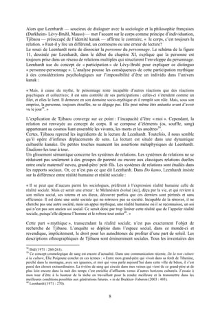 8
Alors que Leenhardt — soucieux de dialoguer avec la sociologie et la philosophie françaises
(Durkheim- Lévy-Bruhl, Mauss) — met l’accent sur le corps comme principe d’individuation,
Tjibaou — préoccupé de l’identité kanak — affirme le contraire, « le corps, c’est toujours la
relation. » Faut-il y lire un différend, un contresens ou une erreur de lecture?
Le souci de Leenhardt reste de dissocier la personne du personnage. Le schéma de la figure
11, dessinée par Leenhardt, dans le début du chapitre XI, explique que la personne est
toujours prise dans un réseau de relations multiples qui structurent l’enveloppe du personnage.
Leenhardt use du concept de « participation » de Lévy-Bruhl pour expliquer ce distinguo
« personne-personnage ». L’analyse pousse les conséquences de cette participation mythique
à des considérations psychologiques sur l’impossibilité d’être un individu dans l’univers
kanak :
« Mais, à cause du mythe, le personnage reste incapable d’autres réactions que des réactions
psychiques et collectives; il est sans contrôle de ses participations : celles-ci s’étendent comme un
filet, et elles le lient. Il demeure en son domaine socio-mythique et il remplit son rôle. Mais, sous son
emprise, la personne, toujours étouffée, ne se dégage pas. Elle peut même être anéantie avant d’avoir
vu le jour38
. »
L’explication de Tjibaou converge sur ce point : l’incapacité d’être « moi ». Cependant, la
relation est renvoyée au concept de corps. Il se compose d’éléments (os, souffle, sang)
appartenant au cosmos liant ensemble les vivants, les morts et les ancêtres39
.
Certes, Tjibaou reprend les ingrédients de la lecture de Leenhardt. Toutefois, il nous semble
qu’il opère d’infimes déplacements de sens. La lecture est située dans une dynamique
culturelle kanake. De petites touches nuancent les assertions métaphysiques de Leenhardt.
Étudions-les tour à tour.
Un glissement sémantique concerne les systèmes de relations. Les systèmes de relations ne se
réduisent pas seulement à des groupes de parenté ou encore aux classiques relations duelles
entre oncle maternel/ neveu, grand-père/ petit fils. Les systèmes de relations sont étudiés dans
les rapports sociaux. Or, ce n’est pas ce que dit Leenhardt. Dans Do kamo, Leenhardt insiste
sur la différence entre réalité humaine et réalité sociale :
« Il se peut que d’aucuns parmi les sociologues, préfèrent à l’expression réalité humaine celle de
réalité sociale. Mais ce serait une erreur : le Mélanésien évolué [sic], déçu par la vie, et qui revient à
son milieu social, ses totems et ses dieux, découvre parfois que ces derniers sont périmés et sans
efficience. Il est donc une unité sociale qui ne retrouve pas sa société. Incapable de la rénover, il ne
cherche pas une autre société, mais un appui mythique, une réalité humaine où il se reconnaisse, un soi
qui n’est pas son ancien soi social. Ce serait donc par trop limiter cette réalité que de l’appeler réalité
sociale, puisqu’elle dépasse l’homme et le robore tout entier40
. »
Cette part « mythique », transcendant la réalité sociale, n’est pas exactement l’objet de
recherche de Tjibaou. L’enquête se déploie dans l’espace social, dans ce monde-ci et
revendique, implicitement, le droit pour les autochtones de profiter d’une part de soleil. Les
descriptions ethnographiques de Tjibaou sont éminemment sociales. Tous les inventaires des
38
Ibid (1971 : 260-261).
39
Ce concept cosmologique de sang est encore d’actualité. Dans une communication récente, De la non culture
à la culture, Élie Poigoune conclut en ces termes : « Entre mon grand-père qui vivait dans sa forêt de Tihenine,
perché dans la montagne, avec ses ignames, et moi qui vous parle aujourd’hui dans cette ville de béton, il s’est
passé des choses extraordinaires. La rivière de sang qui circule dans mes veines qui vient de ce grand-père et de
plus loin encore dans la nuit des temps s’est enrichie d’affluents venus d’autres horizons culturels. J’essaie à
mon tour d’être à la hauteur de la tâche en travaillant pour la rendre meilleure et la transmettre dans les
meilleures conditions possibles aux générations futures. » in de Deckker- Faberon (2003 : 493).
40
Leenhardt (1971 : 270).
 