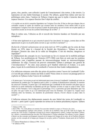 9
gestes, rites, paroles, sont collectés à partir de l’enracinement à des tertres, à des terroirs. La
toponymie est une réalité historique et sociale. Par ailleurs, quand bien même sont tues les
polémiques entre clans, l’analyse de Tjibaou n’ignore pas que le mythe s’enracine dans des
espaces fonciers. Ces espaces fonciers font l’objet de conflits :
« Le mythe est un récit à caractère légendaire sur l’origine d’un clan. Il faut se dire que chaque clan se
considère comme le centre de relations qui existent entre les membres d’une même tribu et qu’en
conséquence l’origine d’un clan est perçue à partir du point précis qu’est le tertre sur un plan spatial, et
la position sociale au niveau du système hiérarchique de la tribu41
. »
Dans le même sens, l’allusion au dit et non-dit des histoires kanakes est formulée par une
métaphore :
« Il faut noter également en ce qui concerne le passé d’un clan donné, les images, comme dans un film
apparaissent en gros ou en petits plans suivant ce que veut dire le narrateur42
. »
Recherche d’identité mélanésienne est un texte écrit en 1975 et publié, par les soins de Jean
Guiart, en 1976, dans le « Journal de la Société des Océanistes ». Tjibaou ne pouvait
divulguer l’histoire des clans de la vallée de Hienghène. C’eût été obscène, dangereux et
imprudent43
.
Ce déplacement des concepts ira en s’accroissant au fur et à mesure de la mobilité politique
de Tjibaou. Les accélérations de l’histoire (1977-1988) vont faire en sorte que les systèmes
relationnels vont s’amplifier passant du microsociologique kanak au macrosociologique
calédonien. En effet, l’exercice du pouvoir contraindra Tjibaou à pratiquer une gestion de
l’interdépendance44
. En clair, nous pensons qu’il faudrait relativiser et évaluer, à sa juste
place, la part de la contribution de Leenhardt à l’action du futur leader indépendantiste.
Ces inflexions mineures sont-elles des prises de position contre l’œuvre de Leenhardt? Celle-
ci n’est-elle pas utilisée comme une boîte à outils? Nous citons in extenso un passage précis et
explicite où Tjibaou évalue l’œuvre de Leenhardt :
« Je pense que c’est un peu ça qui est intéressant pour nous à travers Leenhardt. Leenhardt qui reste un
instrument de combat que l’on apprécie petit à petit. Le schéma d’identification culturelle, la manière
de concevoir l’homme. Je pense que c’est intéressant que Leenhardt ait fait ressentir cela parce que ça
relativise la vérité chrétienne occidentale qui dit que l’homme est âme et corps et corps et âme. Chez
nous, on dit l’homme c’est le sang puis le personnage. Il n’y a personne qui peut démontrer que l’un
est plus vrai que l’autre et ça c’est intéressant pour nous les hommes. Cet aspect là, l’aspect aussi
relations entre les hommes, les manières de positionner chacun, d’avoir chacun sa place dans la
société45
. »
L’inflexion mineure (les déplacements nuancés du sens littéral des textes de Leenhardt) va
devenir « petit à petit » [pour reprendre les termes de la citation précédente] majeure. Tjibaou
41
Tjibaou (1996 : 62).
42
Ibid (1996 : 73). Cette phrase est extraite d’un sous-titre intitulé Le temps et l’histoire des clans.
43
Un trait biographique explique cette posture : la relève de la chefferie, bien qu’il fût l’aîné de la lignée, fut
assurée par Tein (Louis). Longtemps excentré de la réserve administrative (tribu), l’enfant Jean-Marie Tjibaou,
fut « donné » coutumièrement par son père Thii (Wenceslas) à l’Église catholique. Par ailleurs, le texte s’appuie,
d’abord, sur des concepts sociologiques transcrits de la langue fwaî (langue de sa mère, de la Chefferie Bwarat),
ensuite, sur des concepts de la langue pije (langue de son père, parlée à Tiendanite, faisant partie de la Chefferie
Goa).
44
Cf. Bensa-Wittersheim in Tjibaou (1996 : 23-24).
45
In Tjibaou (1978).
 
