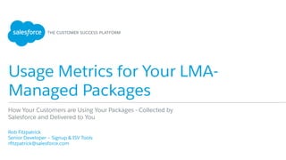 Usage Metrics for Your LMA-
Managed Packages
​ Rob Fitzpatrick
​ Senior Developer – Signup & ISV Tools
​ rﬁtzpatrick@salesforce.com
​ 
How Your Customers are Using Your Packages - Collected by
Salesforce and Delivered to You
 