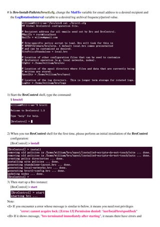 # In Bro-Install-Path/etc/broctl.cfg, change the MailTo variable for email address to a desired recipient and
the LogRotationInterval variable to a desired log archival frequency/period value.
1) Start the BroControl shell, type the command:
$ broctrl
2) When you run BroControl shell for the first time, please perform an initial installation of the BroControl
configuration:
[BroControl] > install
3) Then start up a Bro instance:
[BroControl] > start
Note:
<I> If you encounter a error whose message is similar to below, it means you need root privileges
"error: cannot acquire lock: [Errno 13] Permission denied: '/usr/local/bro/spool/lock"
<II> If it shows message, "bro terminated immediately after starting", it means there have errors and
 