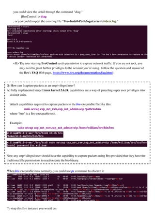 you could view the detail through the command "diag."
[BroControl] > diag
, or you could inspect the error log file “Bro-Install-Path/logs/current/stderr.log.”
<II> The user starting BroControl needs permission to capture network traffic. If you are not root, you
may need to grant further privileges to the account you’re using. Follow the question and answer of
the Bro's FAQ Web page, https://www.bro.org/documentation/faq.html :
When bro executable runs normally, you could use ps command to observe it.
To stop this Bro instance you would do:
Q: How can I capture packets as an unprivileged user?
A: Fully implemented since Linux kernel 2.6.24, capabilities are a way of parceling super user privileges into
distinct units.
Attach capabilities required to capture packets to the bro executable file like this:
sudo setcap cap_net_raw,cap_net_admin=eip /path/to/bro
where "bro" is a Bro executable tool.
Example:
sudo setcap cap_net_raw,cap_net_admin=eip /home/william/bro/bin/bro
Now any unprivileged user should have the capability to capture packets using Bro provided that they have the
traditional file permissions to read/execute the bro binary.
 