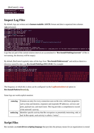 [BroControl] > stop
Inspect Log Files
By default, logs are written out in human-readable (ASCII) format and data is organized into columns
(tab-delimited).
Logs that are part of the current rotation interval are accumulated in "Bro-Install-Path/logs/current/" (if Bro is
not running, the directory will be empty).
By default, BroControl regularly takes all the logs from "Bro-Install-Path/current/" and archives them to a
directory named by date, e.g. Bro-Install-Path/logs/2011-10-06. For example:
The frequency at which this is done can be configured via the LogRotationInterval option in
Bro-Install-Path/etc/broctl.cfg.
Some logs are worth explicit mention:
conn.log Contains an entry for every connection seen on the wire, with basic properties
such as time and duration, originator and responder IP addresses, services and
ports, payload size, and much more. This log provides a comprehensive record
of the network’s activity.
notice.log Identifies specific activity that Bro recognizes as potentially interesting, odd, or
bad. In Bro-speak, such activity is called a “notice”.
Script Files
Bro includes an event-driven scripting language that provides the primary means for an organization to extend
 