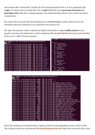 and customize Bro’s functionality. Virtually all of the output generated by Bro is, in fact, generated by Bro
scripts. It’s almost easier to consider Bro to be an entity behind-the-scenes processing connections and
generating events while Bro’s scripting language is the medium through which we mere mortals can achieve
communication.
Bro scripts effectively notify Bro that should there be an event of a type we define, then let us have the
information about the connection so we can perform some function on it.
Bro ships with many pre-written scripts that are highly customizable to support traffic analysis for your
specific environment. By default, these will be installed into Bro-Install-Path/share/bro/ and can be identified
by the use of a ”.bro“ file name extension.
These files should never be edited directly as changes will be lost when upgrading to newer versions of Bro.
The exception to this rule is the directory Bro-Install-Path/share/bro/site/ where local site-specific files can be
 