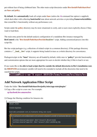 put without fear of being clobbered later. The other main script directories under Bro-Install-Path/share/bro/
are base and policy.
By default, Bro automatically loads all scripts under base (unless the -b command line option is supplied),
which deal either with collecting basic/useful state about network activities or providing frameworks/utilities
that extend Bro’s functionality without any performance cost.
Scripts under the policy directory may be more situational or costly, and so users must explicitly choose if they
want to load them.
The main entry point for the default analysis configuration of a standalone Bro instance managed by
BroControl is the "Bro-Install-Path/share/bro/site/local.bro" script. Adding customized process into this
script file.
Bro has script packages (e.g. collections of related scripts in a common directory). If the package directory
contains a "__load__.bro" script, it supports being loaded in mass as a whole directory for convenience.
Packages/scripts in the "base/" directory are all loaded by default, while ones in "policy/" provide functionality
and customization options that are more appropriate for users to decide whether they’d like to load it or not.
If one wants Bro to be able to load scripts that live outside the default directories in Bro’s installation root,
the BROPATH environment variable will need to be extended to include all the directories that need to be
searched for scripts.
Add Network Application Filter Script
Under the folder "Bro-Install-Path/share/bro/policy/misc/app-stats/plugins"
1) Copy a Bro script to a new one. For example:
cp facebook.bro amazon.bro
2) Change the filtering condition for Amazon site.
 