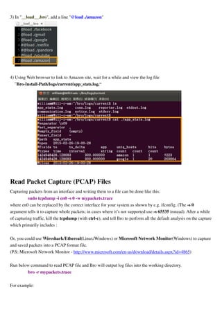 3) In "__load__.bro", add a line "@load ./amazon"
4) Using Web browser to link to Amazon site, wait for a while and view the log file
”Bro-Install-Path/logs/current/app_stats.log.“
Read Packet Capture (PCAP) Files
Capturing packets from an interface and writing them to a file can be done like this:
sudo tcpdump -i en0 -s 0 -w mypackets.trace
where en0 can be replaced by the correct interface for your system as shown by e.g. ifconfig. (The -s 0
argument tells it to capture whole packets; in cases where it’s not supported use -s 65535 instead). After a while
of capturing traffic, kill the tcpdump (with ctrl-c), and tell Bro to perform all the default analysis on the capture
which primarily includes :
Or, you could use Wireshark/Ethereal(Linux/Windows) or Microsoft Network Monitor(Windows) to capture
and saved packets into a PCAP format file.
(P.S: Microsoft Network Monitor - http://www.microsoft.com/en-us/download/details.aspx?id=4865)
Run below command to read PCAP file and Bro will output log files into the working directory.
bro -r mypackets.trace
For example:
 