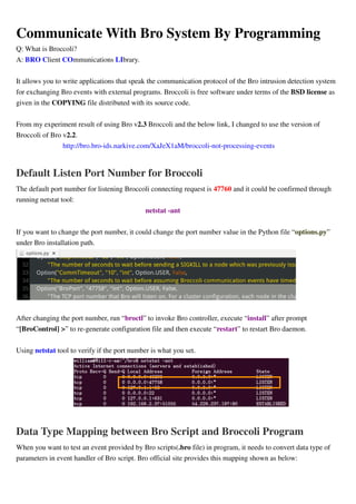 Communicate With Bro System By Programming
Q: What is Broccoli?
A: BRO Client COmmunications LIbrary.
It allows you to write applications that speak the communication protocol of the Bro intrusion detection system
for exchanging Bro events with external programs. Broccoli is free software under terms of the BSD license as
given in the COPYING file distributed with its source code.
From my experiment result of using Bro v2.3 Broccoli and the below link, I changed to use the version of
Broccoli of Bro v2.2.
http://bro.bro-ids.narkive.com/XaJeX1aM/broccoli-not-processing-events
Default Listen Port Number for Broccoli
The default port number for listening Broccoli connecting request is 47760 and it could be confirmed through
running netstat tool:
netstat -ant
If you want to change the port number, it could change the port number value in the Python file “options.py”
under Bro installation path.
After changing the port number, run “broctl” to invoke Bro controller, execute “install” after prompt
“[BroControl] >” to re-generate configuration file and then execute “restart” to restart Bro daemon.
Using netstat tool to verify if the port number is what you set.
Data Type Mapping between Bro Script and Broccoli Program
When you want to test an event provided by Bro scripts(.bro file) in program, it needs to convert data type of
parameters in event handler of Bro script. Bro official site provides this mapping shown as below:
 