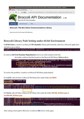 Broccoli Library Path Setting under 64-bit Environment
In 64-bit Linux, it needs to set Broccoli SO (dynamic) library path manually, otherwise a Broccoli application
will fail to run as below.
It could use ldd (List Dynamic Dependencies) tool to see what resulted in this fail:
the loader could not find the location to the Broccoli SO library, libbroccoli.so.
To resolve this problem, it needs to set Broccoli SO library path properly.
In CentOS, add soft links to Broccoli SO library files under folder /usr/lib64.
In Ubuntu, add soft links to Broccoli SO library files under the folder /lib/x86_64-linux-gnu or
/use/lib/x86_64-linux-gnu.
After setting correct path to Broccoli, it could use ldd tool to verify again.
 