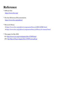 Reference
* Official Site
https://www.bro.org/
* On-line Reference/Documentation
https://www.bro.org/sphinx/
* Broccoli library
# https://www.bro.org/sphinx/components/broccoli/README.html
# https://www.bro.org/sphinx/components/broccoli/broccoli-manual.html
* The paper for Bro IDS
<I> http://www.icir.org/vern/papers/bro-CN99.html
<II> ftp://ftp.ee.lbl.gov/papers/bro-CN99-new.pdf.gz
 