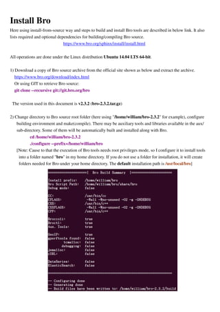 Install Bro
Here using install-from-source way and steps to build and install Bro tools are described in below link. It also
lists required and optional dependencies for building/compiling Bro source.
https://www.bro.org/sphinx/install/install.html
All operations are done under the Linux distribution Ubuntu 14.04 LTS 64-bit.
1) Download a copy of Bro source archive from the official site shown as below and extract the archive.
https://www.bro.org/download/index.html
Or using GIT to retrieve Bro source:
git clone --recursive git://git.bro.org/bro
The version used in this document is v2.3.2 (bro-2.3.2.tar.gz)
2) Change directory to Bro source root folder (here using "/home/william/bro-2.3.2" for example), configure
building environment and make(compile). There may be auxiliary tools and libraries available in the aux/
sub-directory. Some of them will be automatically built and installed along with Bro.
cd /home/william/bro-2.3.2
./configure --prefix=/home/william/bro
[Note: Cause to that the execution of Bro tools needs root privileges mode, so I configure it to install tools
into a folder named "bro" in my home directory. If you do not use a folder for installation, it will create
folders needed for Bro under your home directory. The default installation path is /usr/local/bro]
 