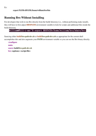 Ex:
export PATH=$PATH:/home/william/bro/bin
Running Bro Without Installing
For developers that wish to run Bro directly from the build/ directory (i.e., without performing make install),
they will have to first adjust BROPATH environment variable to look for scripts and additional files inside the
build directory.
Sourcing either build/bro-path-dev.sh or build/bro-path-dev.csh as appropriate for the current shell
accomplishes this and also augments your PATH environment variable so you can use the Bro binary directly:
./configure
make
source build/bro-path-dev.sh
bro <options> <script-file>
 