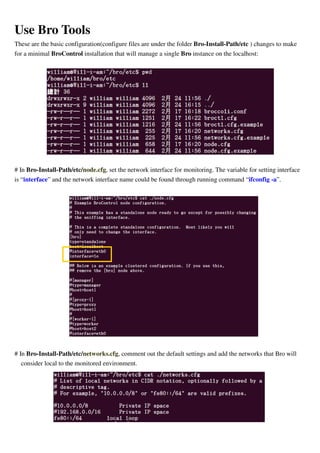 Use Bro Tools
These are the basic configuration(configure files are under the folder Bro-Install-Path/etc ) changes to make
for a minimal BroControl installation that will manage a single Bro instance on the localhost:
# In Bro-Install-Path/etc/node.cfg, set the network interface for monitoring. The variable for setting interface
is “interface” and the network interface name could be found through running command “ifconfig -a”.
# In Bro-Install-Path/etc/networks.cfg, comment out the default settings and add the networks that Bro will
consider local to the monitored environment.
 