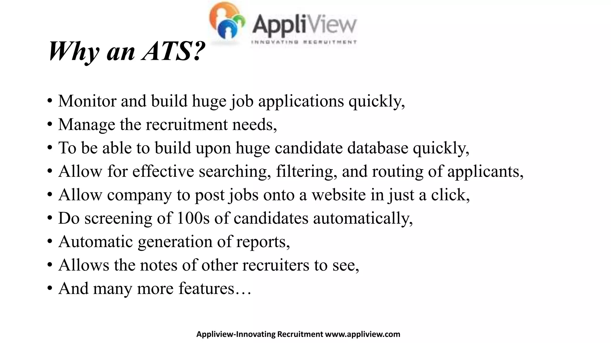 Why an ATS?
• Monitor and build huge job applications quickly,
• Manage the recruitment needs,
• To be able to build upon huge candidate database quickly,
• Allow for effective searching, filtering, and routing of applicants,
• Allow company to post jobs onto a website in just a click,
• Do screening of 100s of candidates automatically,
• Automatic generation of reports,
• Allows the notes of other recruiters to see,
• And many more features…
Appliview-Innovating Recruitment www.appliview.com