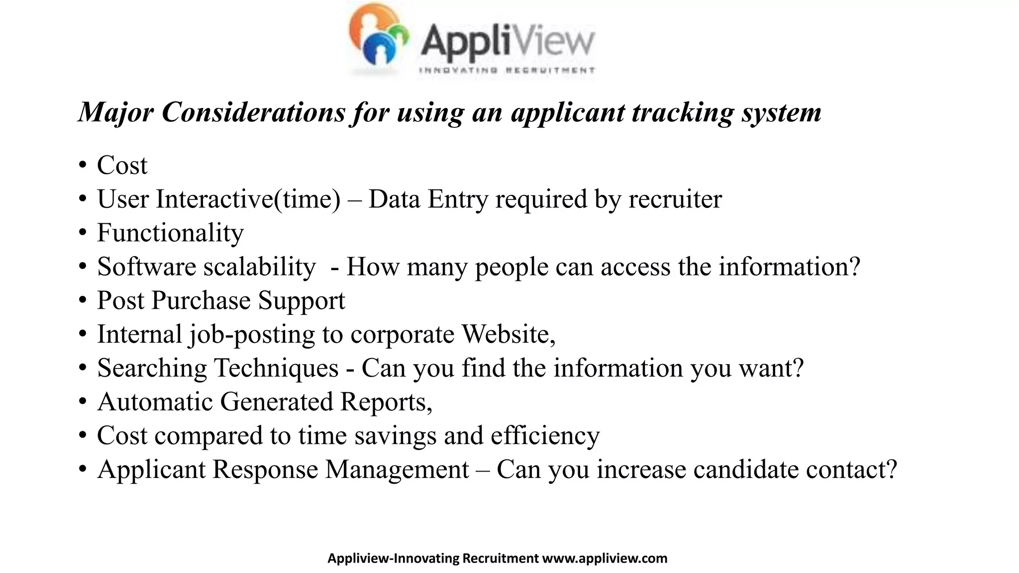 Major Considerations for using an applicant tracking system
• Cost
• User Interactive(time) – Data Entry required by recruiter
• Functionality
• Software scalability - How many people can access the information?
• Post Purchase Support
• Internal job-posting to corporate Website,
• Searching Techniques - Can you find the information you want?
• Automatic Generated Reports,
• Cost compared to time savings and efficiency
• Applicant Response Management – Can you increase candidate contact?
Appliview-Innovating Recruitment www.appliview.com