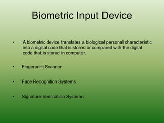 Biometric Input Device
• A biometric device translates a biological personal characteristic
into a digital code that is stored or compared with the digital
code that is stored in computer.
• Fingerprint Scanner
• Face Recognition Systems
• Signature Verification Systems
 