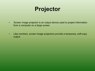 Projector
• Screen image projector is an output device used to project information
from a computer on a large screen
• Like monitors, screen image projectors provide a temporary, soft-copy
output
 