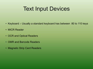 Text Input Devices
• Keyboard :- Usually a standard keyboard has between 80 to 110 keys
• MICR Reader
• OCR and Optical Readers
• OMR and Barcode Readers
• Magnetic Strip Card Readers
 