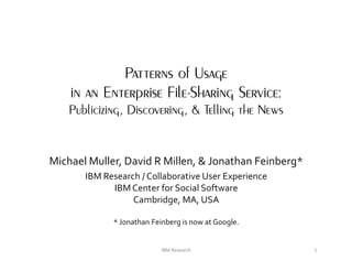 Patterns of Usage
    in an Enterprise File-Sharing Service:
    Publicizing, Discovering, & Telling the News


Michael Muller, David R Millen, & Jonathan Feinberg*
       IBM Research / Collaborative User Experience
             IBM Center for Social Software
                  Cambridge, MA, USA

             * Jonathan Feinberg is now at Google.


                           IBM Research                1
 