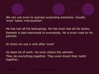 We can use even to express surprising extremes. Usually
‘even’ takes ‘mid-position’.

He has lost all his belongings. He has even lost all his books.
Ramesh is bad-mannered to everybody. He is even rude to his
parents.

At times we use a verb after ‘even’

He does lot of work. He even cleans the utensils.
They do everything together. They even brush their teeth
together.


03/06/13            anr.tuni@gmail.com
 