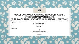 USAGE OF FAMILY PLANNING PRACTICES AND ITS
EFFECTS ON WOMEN HEALTH:
(A STUDY OF RURAL VICINITIES IN KHANEWAL, PAKISTAN)
Supervised By
Dr. TEHMINA SATTAR
By
SOBIA RIAZ
ROLL NO
32
DEPARTMENT OF SOCIOLOGY
BAHAUDDIN ZAKARIYA UNIVERSITY, MULTAN
PAKISTAN
 
