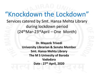 “Knockdown the Lockdown”
Services catered by Smt. Hansa Mehta Library
during lockdown period
(24thMar-23rdApril – One Month)
Dr. Mayank Trivedi
University Librarian & Senate Member
Smt. Hansa Mehta Library
The M S Univesity of Baroda
Vadodara
Date : 27th April, 2020
 