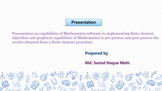 Prepared by
Md. Saniul Haque Mahi
Presentation on capabilities of Mathematica software in implementing finite element
algorithm and graphical capabilities of Mathematica to pre-process and post-process the
results obtained from a finite element procedure.
Presentation
 