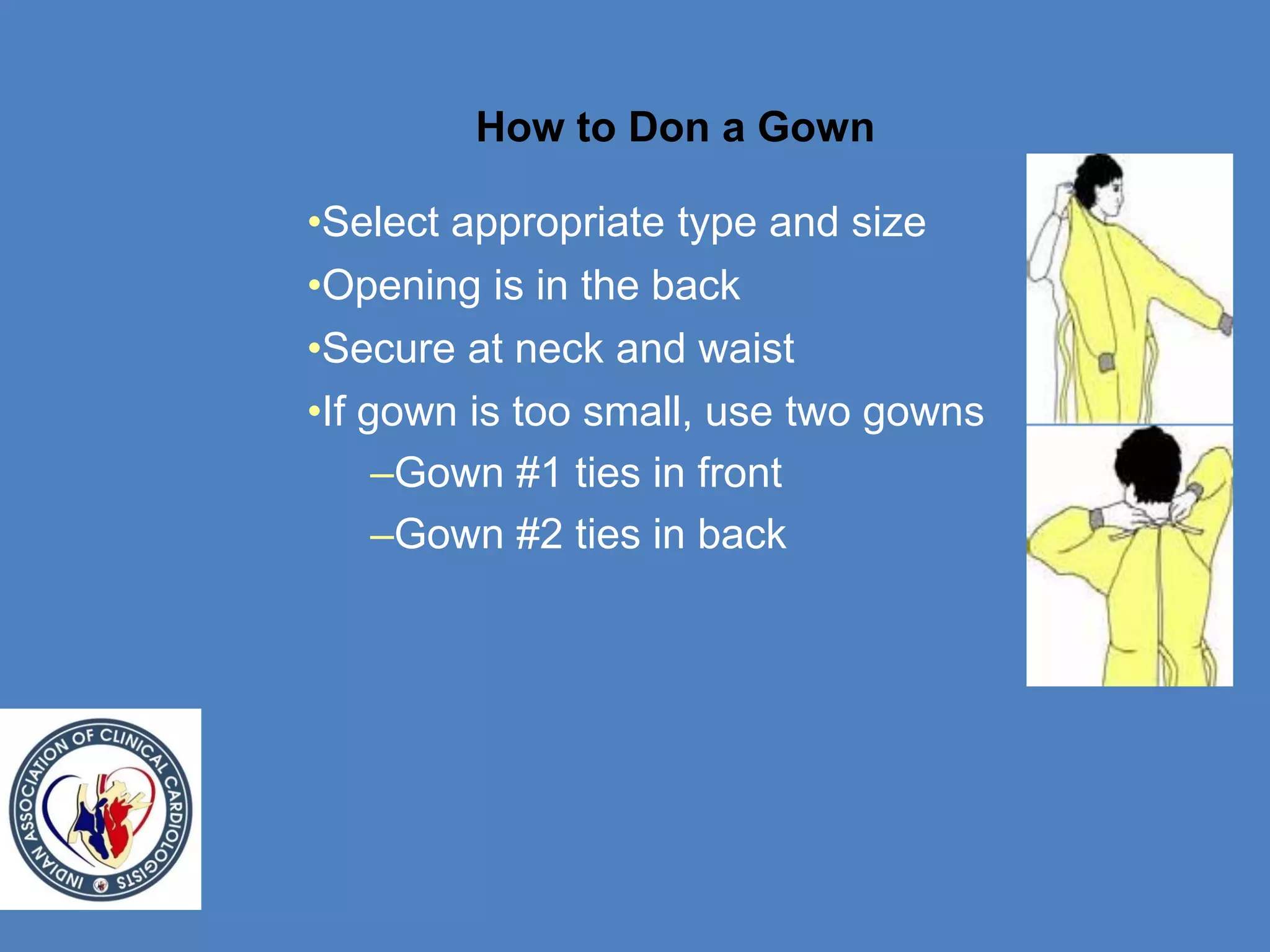 How to Don a Gown
•Select appropriate type and size
•Opening is in the back
•Secure at neck and waist
•If gown is too small, use two gowns
–Gown #1 ties in front
–Gown #2 ties in back
 