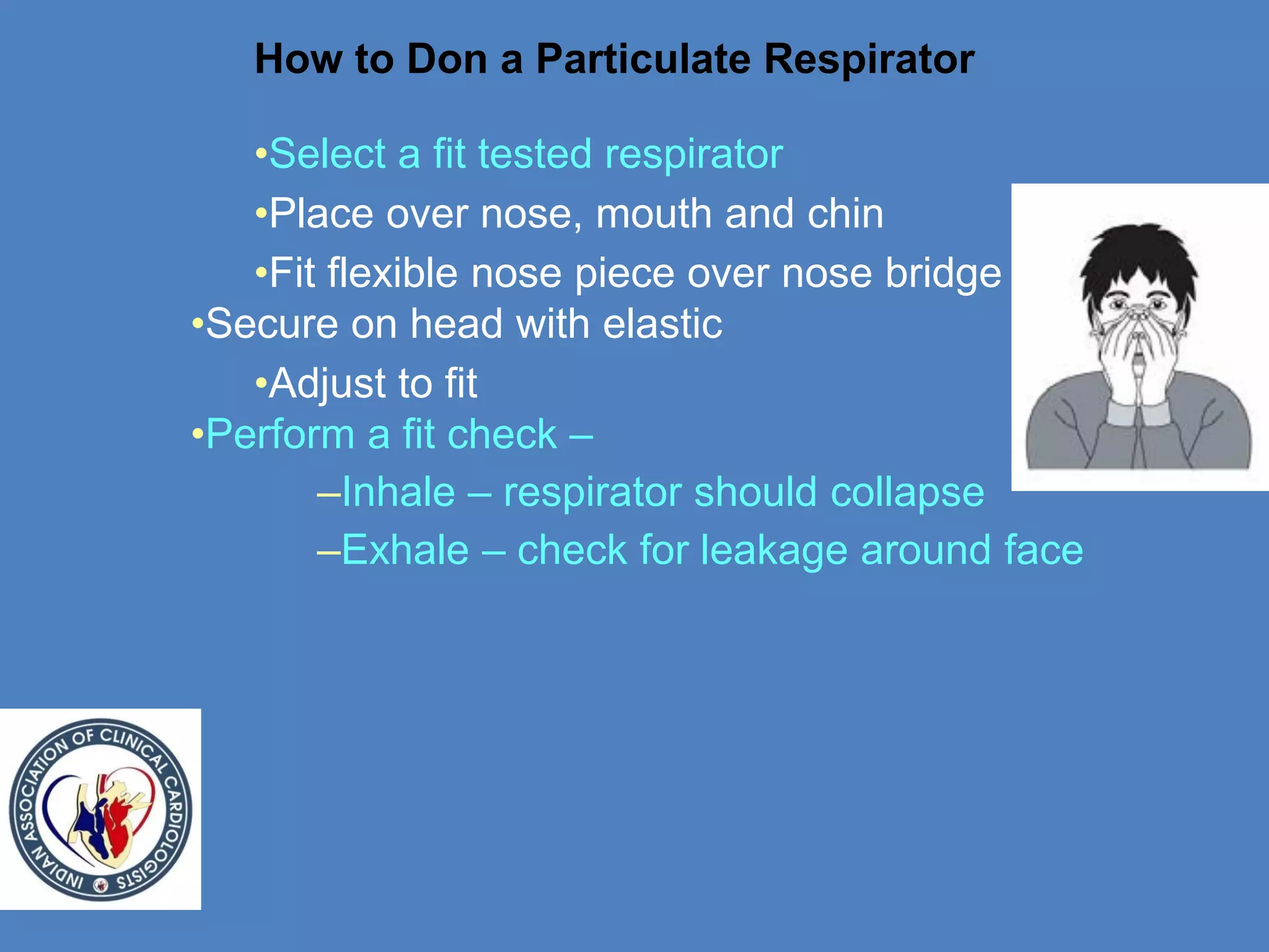 How to Don a Particulate Respirator
•Select a fit tested respirator
•Place over nose, mouth and chin
•Fit flexible nose piece over nose bridge
•Secure on head with elastic
•Adjust to fit
•Perform a fit check –
–Inhale – respirator should collapse
–Exhale – check for leakage around face
 