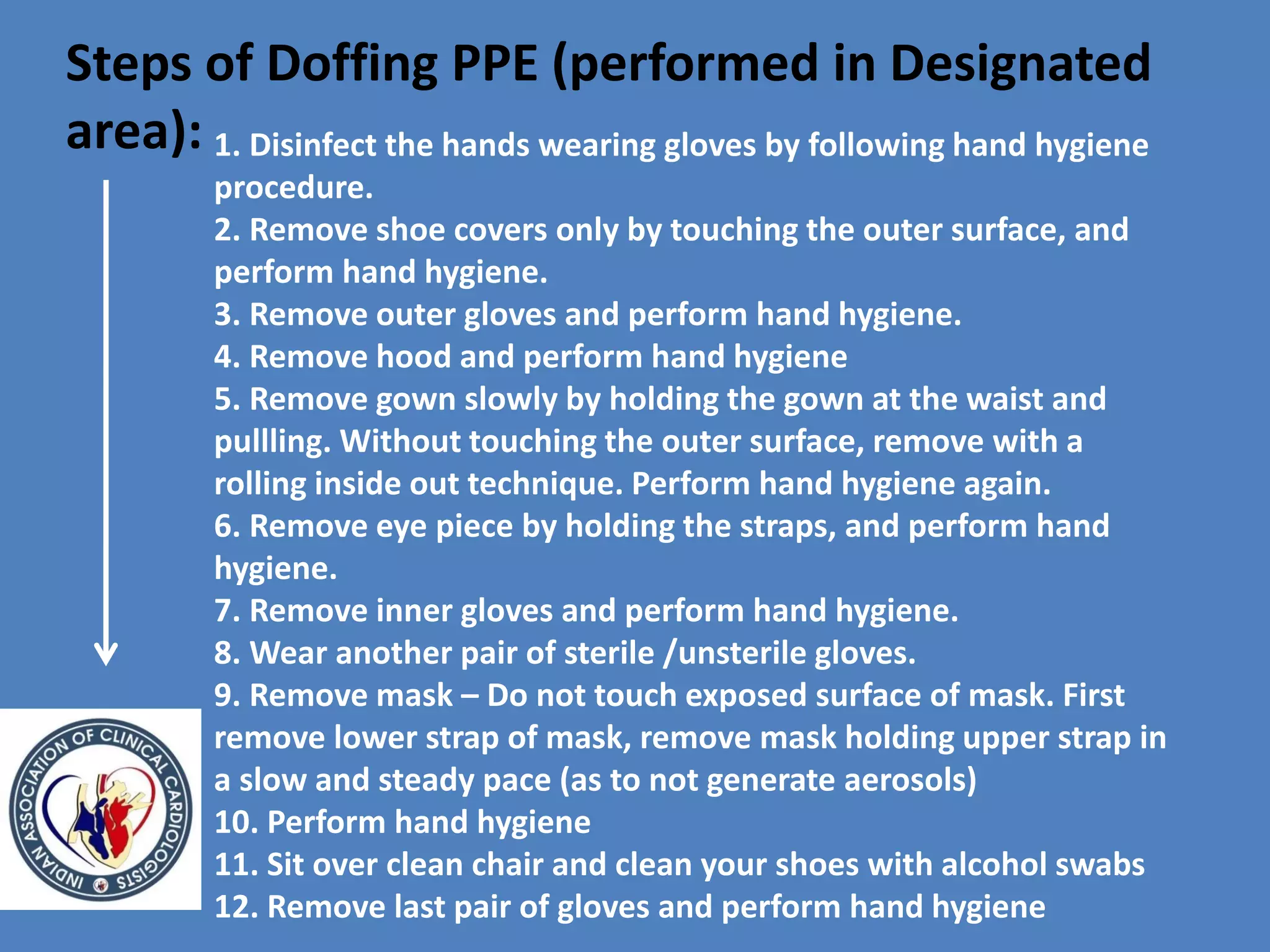 Steps of Doffing PPE (performed in Designated
area): 1. Disinfect the hands wearing gloves by following hand hygiene
procedure.
2. Remove shoe covers only by touching the outer surface, and
perform hand hygiene.
3. Remove outer gloves and perform hand hygiene.
4. Remove hood and perform hand hygiene
5. Remove gown slowly by holding the gown at the waist and
pullling. Without touching the outer surface, remove with a
rolling inside out technique. Perform hand hygiene again.
6. Remove eye piece by holding the straps, and perform hand
hygiene.
7. Remove inner gloves and perform hand hygiene.
8. Wear another pair of sterile /unsterile gloves.
9. Remove mask – Do not touch exposed surface of mask. First
remove lower strap of mask, remove mask holding upper strap in
a slow and steady pace (as to not generate aerosols)
10. Perform hand hygiene
11. Sit over clean chair and clean your shoes with alcohol swabs
12. Remove last pair of gloves and perform hand hygiene
 