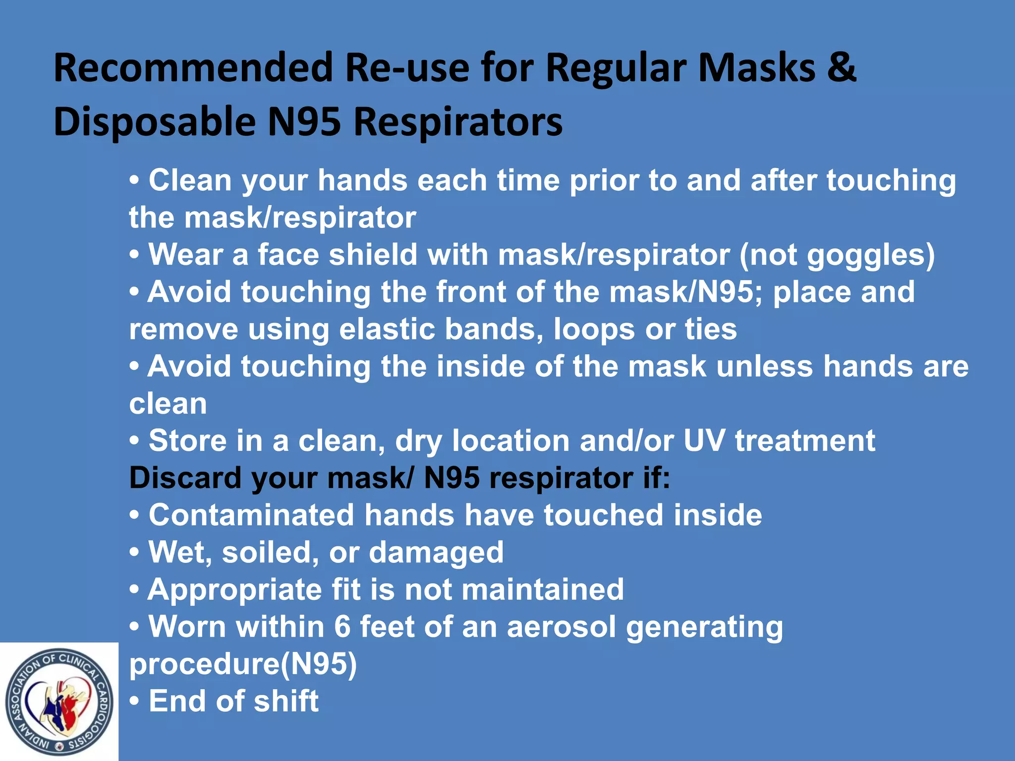 Recommended Re-use for Regular Masks &
Disposable N95 Respirators
• Clean your hands each time prior to and after touching
the mask/respirator
• Wear a face shield with mask/respirator (not goggles)
• Avoid touching the front of the mask/N95; place and
remove using elastic bands, loops or ties
• Avoid touching the inside of the mask unless hands are
clean
• Store in a clean, dry location and/or UV treatment
Discard your mask/ N95 respirator if:
• Contaminated hands have touched inside
• Wet, soiled, or damaged
• Appropriate fit is not maintained
• Worn within 6 feet of an aerosol generating
procedure(N95)
• End of shift
 