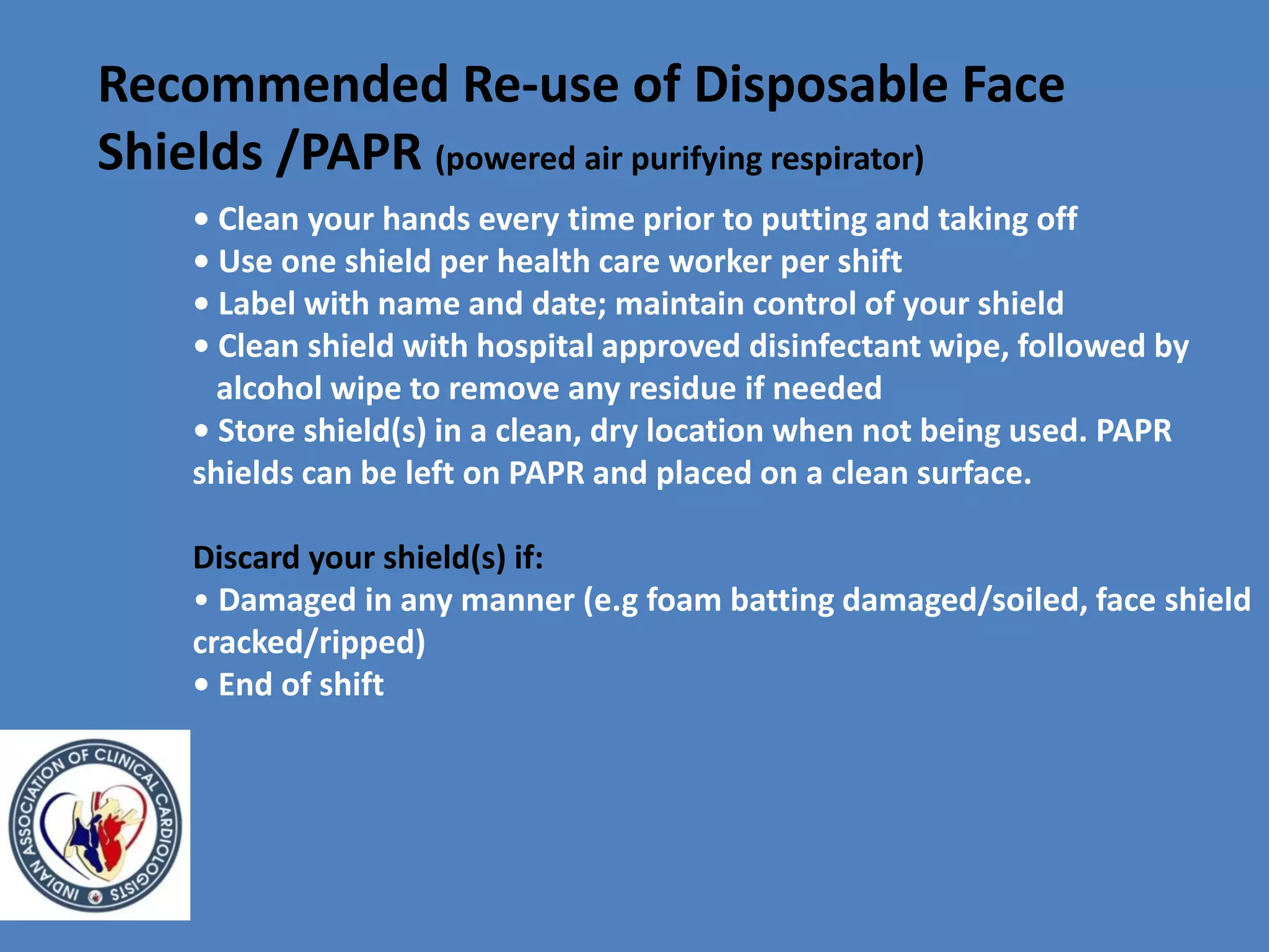 • Clean your hands every time prior to putting and taking off
• Use one shield per health care worker per shift
• Label with name and date; maintain control of your shield
• Clean shield with hospital approved disinfectant wipe, followed by
alcohol wipe to remove any residue if needed
• Store shield(s) in a clean, dry location when not being used. PAPR
shields can be left on PAPR and placed on a clean surface.
Discard your shield(s) if:
• Damaged in any manner (e.g foam batting damaged/soiled, face shield
cracked/ripped)
• End of shift
Recommended Re-use of Disposable Face
Shields /PAPR (powered air purifying respirator)
 