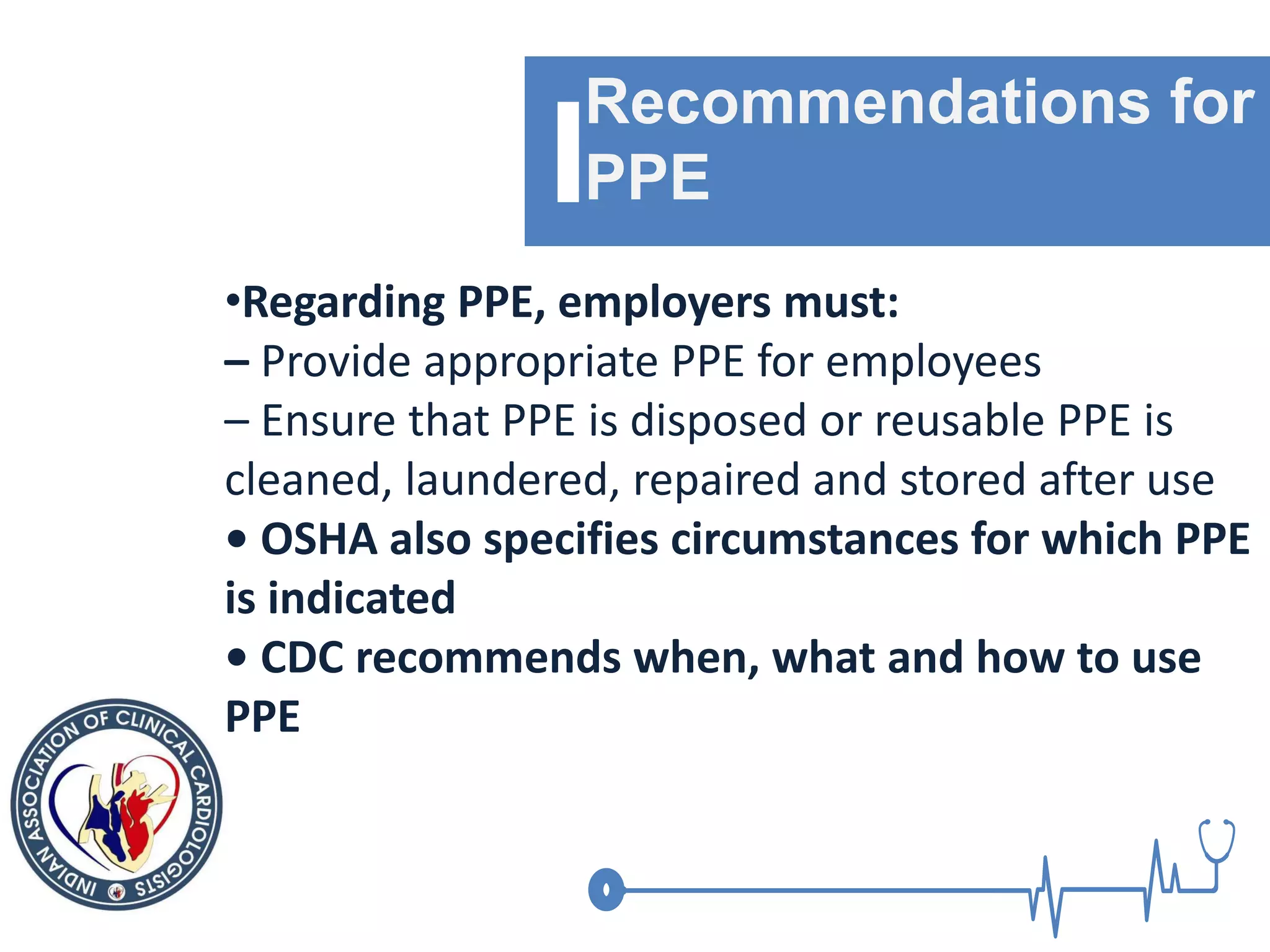 Recommendations for
PPE
•Regarding PPE, employers must:
– Provide appropriate PPE for employees
– Ensure that PPE is disposed or reusable PPE is
cleaned, laundered, repaired and stored after use
• OSHA also specifies circumstances for which PPE
is indicated
• CDC recommends when, what and how to use
PPE
 