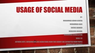 USAGE OF SOCIAL MEDIA
BY:
MUHAMMAD ADNAN ASHFAQ
MUHAMMAD ANAS
SHEROZ AHAMAD
MUBASHIR MUGHAL
MUHAMMAD USMAN AFTAB
[BSSE 1C]
AUTHORS NOTE: [INFORMATION AND DEDUCTIONS FROM THIS SURVEY ARE EXTRACTED FROM PEOPLE
OPINION AND INTERNET]
 