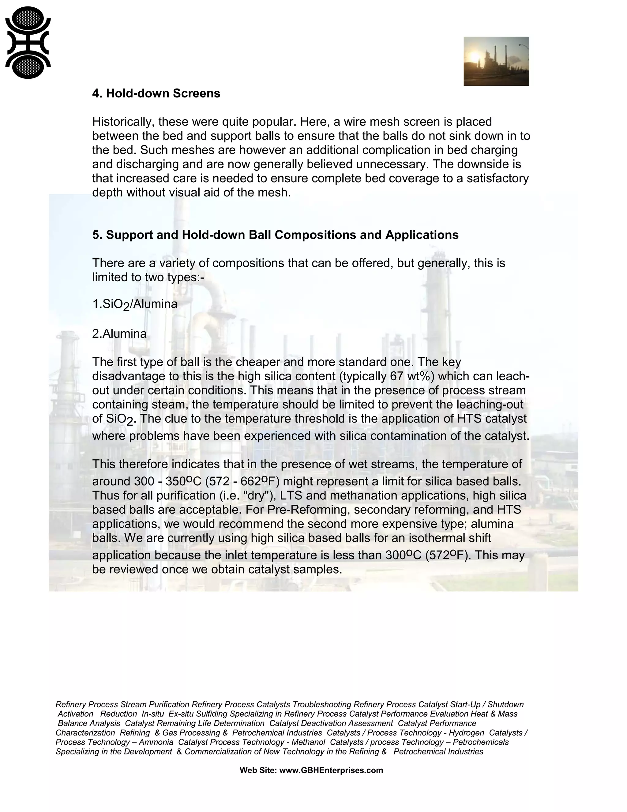 Refinery Process Stream Purification Refinery Process Catalysts Troubleshooting Refinery Process Catalyst Start-Up / Shutdown
Activation Reduction In-situ Ex-situ Sulfiding Specializing in Refinery Process Catalyst Performance Evaluation Heat & Mass
Balance Analysis Catalyst Remaining Life Determination Catalyst Deactivation Assessment Catalyst Performance
Characterization Refining & Gas Processing & Petrochemical Industries Catalysts / Process Technology - Hydrogen Catalysts /
Process Technology – Ammonia Catalyst Process Technology - Methanol Catalysts / process Technology – Petrochemicals
Specializing in the Development & Commercialization of New Technology in the Refining & Petrochemical Industries
Web Site: www.GBHEnterprises.com
4. Hold-down Screens
Historically, these were quite popular. Here, a wire mesh screen is placed
between the bed and support balls to ensure that the balls do not sink down in to
the bed. Such meshes are however an additional complication in bed charging
and discharging and are now generally believed unnecessary. The downside is
that increased care is needed to ensure complete bed coverage to a satisfactory
depth without visual aid of the mesh.
5. Support and Hold-down Ball Compositions and Applications
There are a variety of compositions that can be offered, but generally, this is
limited to two types:-
1.SiO2/Alumina
2.Alumina
The first type of ball is the cheaper and more standard one. The key
disadvantage to this is the high silica content (typically 67 wt%) which can leach-
out under certain conditions. This means that in the presence of process stream
containing steam, the temperature should be limited to prevent the leaching-out
of SiO2. The clue to the temperature threshold is the application of HTS catalyst
where problems have been experienced with silica contamination of the catalyst.
This therefore indicates that in the presence of wet streams, the temperature of
around 300 - 350oC (572 - 662oF) might represent a limit for silica based balls.
Thus for all purification (i.e. "dry"), LTS and methanation applications, high silica
based balls are acceptable. For Pre-Reforming, secondary reforming, and HTS
applications, we would recommend the second more expensive type; alumina
balls. We are currently using high silica based balls for an isothermal shift
application because the inlet temperature is less than 300oC (572oF). This may
be reviewed once we obtain catalyst samples.
 