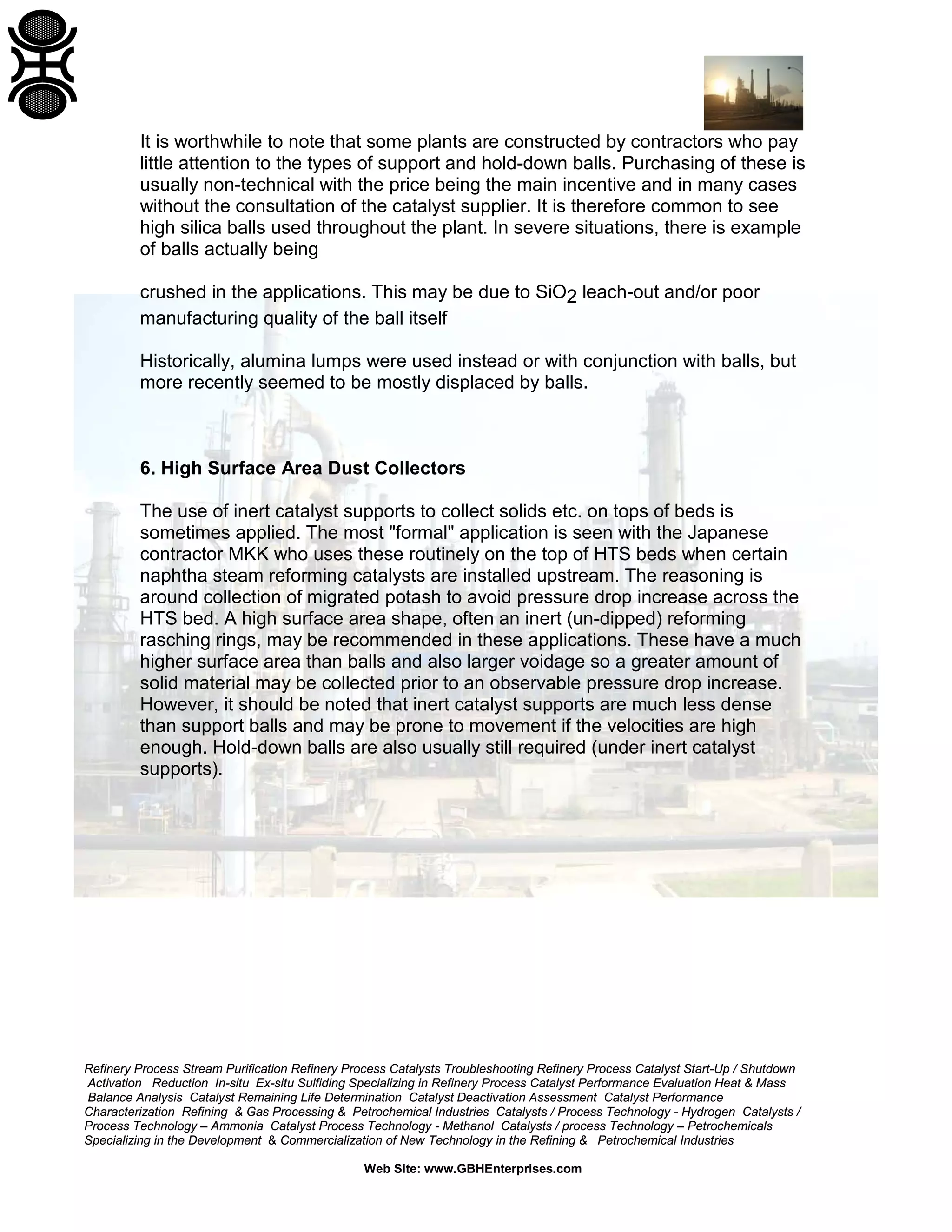 Refinery Process Stream Purification Refinery Process Catalysts Troubleshooting Refinery Process Catalyst Start-Up / Shutdown
Activation Reduction In-situ Ex-situ Sulfiding Specializing in Refinery Process Catalyst Performance Evaluation Heat & Mass
Balance Analysis Catalyst Remaining Life Determination Catalyst Deactivation Assessment Catalyst Performance
Characterization Refining & Gas Processing & Petrochemical Industries Catalysts / Process Technology - Hydrogen Catalysts /
Process Technology – Ammonia Catalyst Process Technology - Methanol Catalysts / process Technology – Petrochemicals
Specializing in the Development & Commercialization of New Technology in the Refining & Petrochemical Industries
Web Site: www.GBHEnterprises.com
It is worthwhile to note that some plants are constructed by contractors who pay
little attention to the types of support and hold-down balls. Purchasing of these is
usually non-technical with the price being the main incentive and in many cases
without the consultation of the catalyst supplier. It is therefore common to see
high silica balls used throughout the plant. In severe situations, there is example
of balls actually being
crushed in the applications. This may be due to SiO2 leach-out and/or poor
manufacturing quality of the ball itself
Historically, alumina lumps were used instead or with conjunction with balls, but
more recently seemed to be mostly displaced by balls.
6. High Surface Area Dust Collectors
The use of inert catalyst supports to collect solids etc. on tops of beds is
sometimes applied. The most "formal" application is seen with the Japanese
contractor MKK who uses these routinely on the top of HTS beds when certain
naphtha steam reforming catalysts are installed upstream. The reasoning is
around collection of migrated potash to avoid pressure drop increase across the
HTS bed. A high surface area shape, often an inert (un-dipped) reforming
rasching rings, may be recommended in these applications. These have a much
higher surface area than balls and also larger voidage so a greater amount of
solid material may be collected prior to an observable pressure drop increase.
However, it should be noted that inert catalyst supports are much less dense
than support balls and may be prone to movement if the velocities are high
enough. Hold-down balls are also usually still required (under inert catalyst
supports).
 