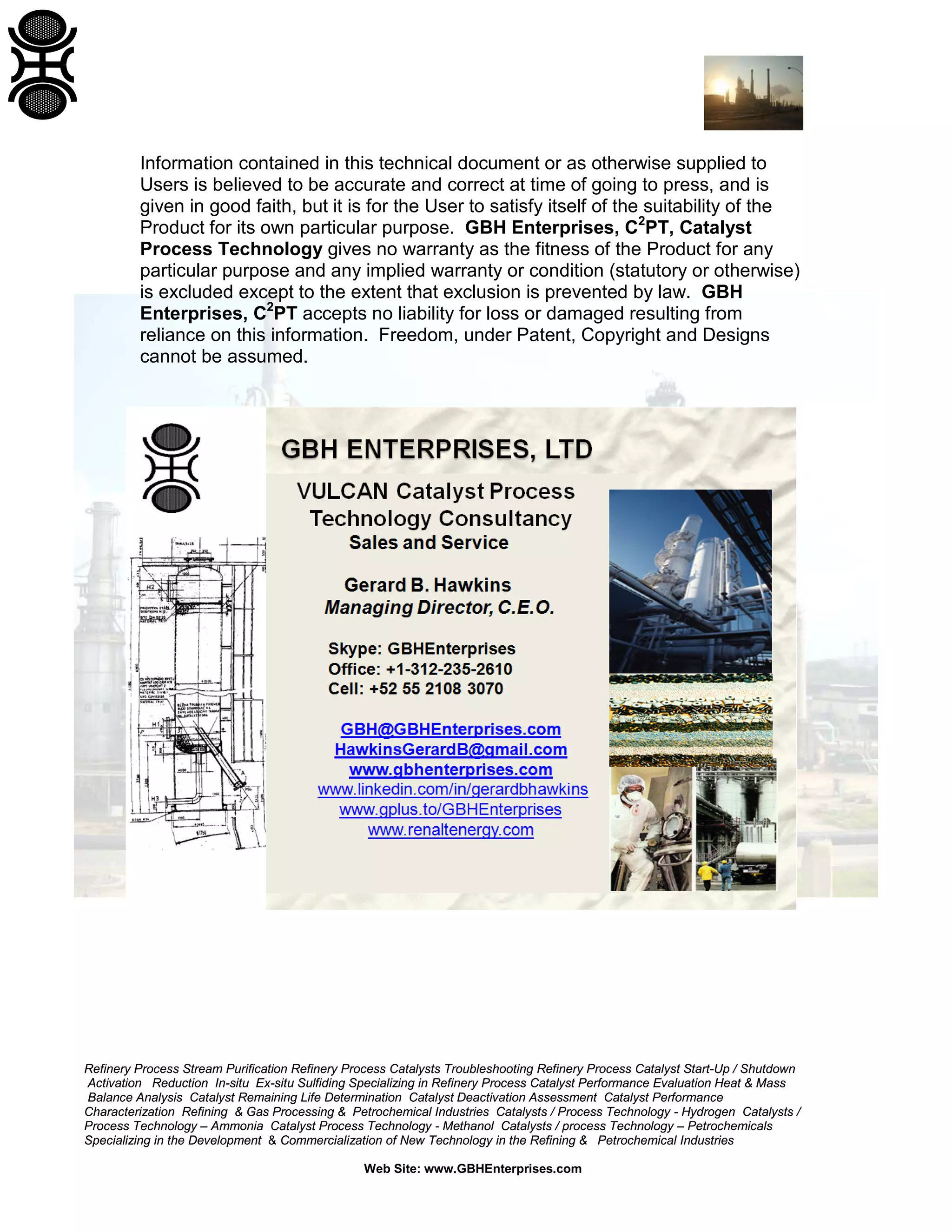 Refinery Process Stream Purification Refinery Process Catalysts Troubleshooting Refinery Process Catalyst Start-Up / Shutdown
Activation Reduction In-situ Ex-situ Sulfiding Specializing in Refinery Process Catalyst Performance Evaluation Heat & Mass
Balance Analysis Catalyst Remaining Life Determination Catalyst Deactivation Assessment Catalyst Performance
Characterization Refining & Gas Processing & Petrochemical Industries Catalysts / Process Technology - Hydrogen Catalysts /
Process Technology – Ammonia Catalyst Process Technology - Methanol Catalysts / process Technology – Petrochemicals
Specializing in the Development & Commercialization of New Technology in the Refining & Petrochemical Industries
Web Site: www.GBHEnterprises.com
Information contained in this technical document or as otherwise supplied to
Users is believed to be accurate and correct at time of going to press, and is
given in good faith, but it is for the User to satisfy itself of the suitability of the
Product for its own particular purpose. GBH Enterprises, C2
PT, Catalyst
Process Technology gives no warranty as the fitness of the Product for any
particular purpose and any implied warranty or condition (statutory or otherwise)
is excluded except to the extent that exclusion is prevented by law. GBH
Enterprises, C2
PT accepts no liability for loss or damaged resulting from
reliance on this information. Freedom, under Patent, Copyright and Designs
cannot be assumed.
 